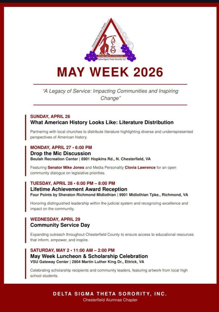 MAY WEEK 2026 "A Legacy of Service: Impacting Communities and Inspiring Change" SUNDAY, APRIL 26 What American History Looks Like: Literature Distribution Partnering with local churches to distribute literature highlighting diverse and underrepresented perspectives of American history. MONDAY, APRIL 27 • 6:00 PM Drop the Mic Discussion Beulah Recreation Center I 6901 Hopkins Rd., N. Chesterfield, VA Featuring Senator Mike Jones and Media Personality Clovia Lawrence for an open community dialogue on legislative priorities. TUESDAY, APRIL 28 • 6:00 PM -8:00 PM Lifetime Achievement Award Reception Four Points by Sheraton Richmond Midlothian I 9901 Midlothian Tpke., Richmond, VA Honoring distinguished leadership within the judicial system and recognizing excellence and impact on the community. WEDNESDAY, APRIL 29 Community Service Day Expanding outreach throughout Chesterfield County to ensure access to educational resources that inform, empower, and inspire. SATURDAY, MAY 2 • 11:00 AM - 2:00 PM May Week Luncheon & Scholarship Celebration VSU Gateway Center I 2804 Martin Luther King Dr., Ettrick, VA Celebrating scholarship recipients and community leaders, featuring artwork from local high school students. DELTA SIGMA THETA SORORITY, INC. Chesterfield Alumnae Chapter