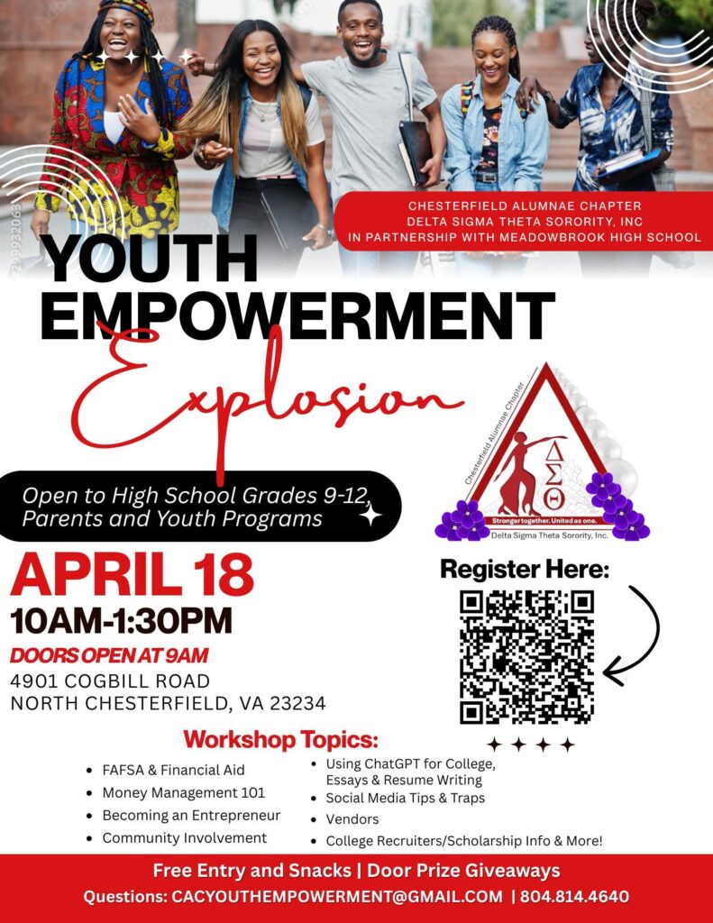 Chesterfield Alumnae Chapter of Delta Sigma Theta Sorority, Inc., in partnership with Meadowbrook High School host the Youth Empowerment Explosion open to high school grades 9-12, parents and youth programs. April 18 10am-1:30pm; doors open at 9 am. 4901 Cogbill Road, North Chesterfield, VA 23234. Workshop topics: FAFSA & financial aid; Money Management 101; Becoming an entrepreneur; Community involvement; Using ChatGPT for college essays and resume writing; Social Media tips and traps; Vendors; College recruiters/scholarship info and more! Free entry and snacks. Door prize giveaways. Send questions to: CACYouthEmpowerment@gmail.com or call 804-814-4640.